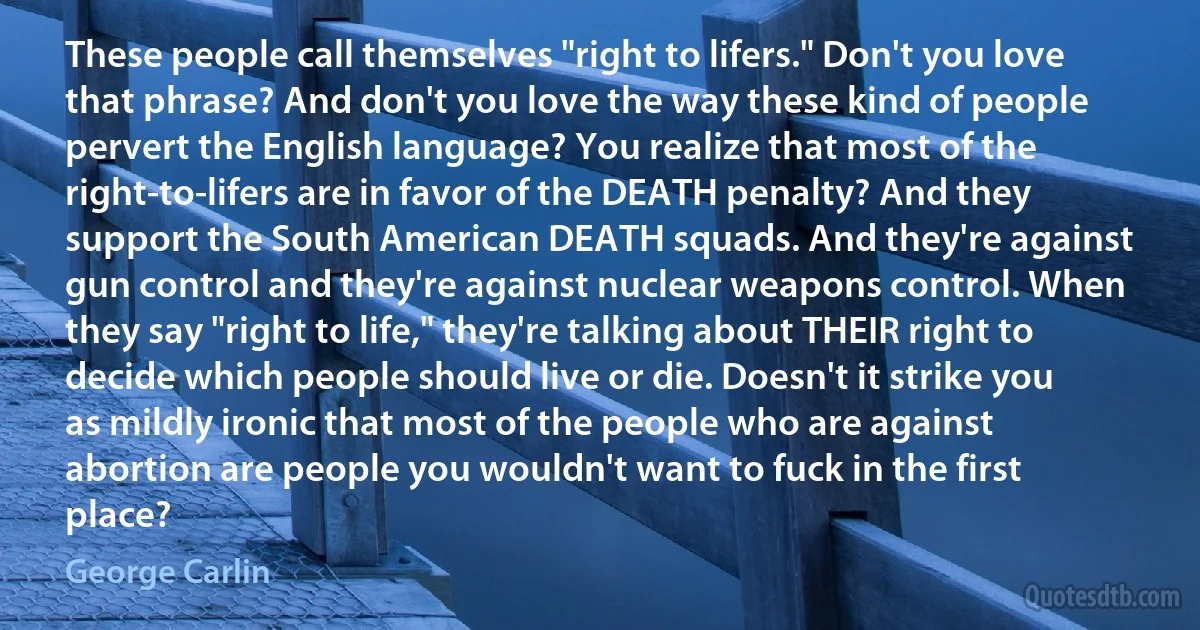 These people call themselves "right to lifers." Don't you love that phrase? And don't you love the way these kind of people pervert the English language? You realize that most of the right-to-lifers are in favor of the DEATH penalty? And they support the South American DEATH squads. And they're against gun control and they're against nuclear weapons control. When they say "right to life," they're talking about THEIR right to decide which people should live or die. Doesn't it strike you as mildly ironic that most of the people who are against abortion are people you wouldn't want to fuck in the first place? (George Carlin)