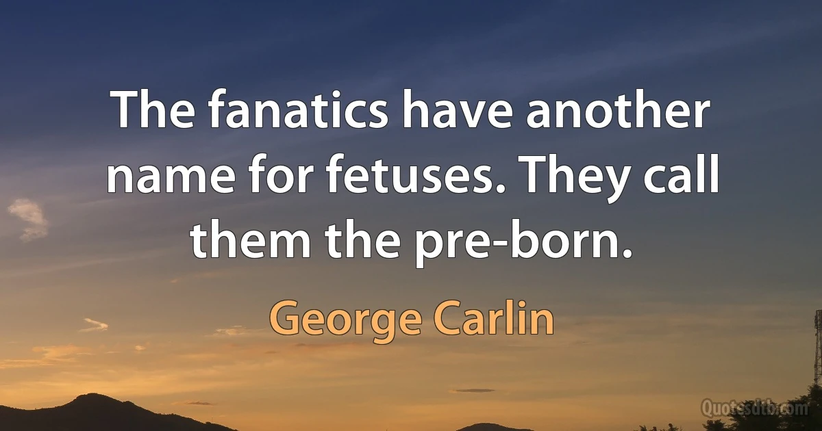 The fanatics have another name for fetuses. They call them the pre-born. (George Carlin)