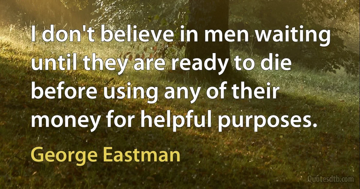 I don't believe in men waiting until they are ready to die before using any of their money for helpful purposes. (George Eastman)