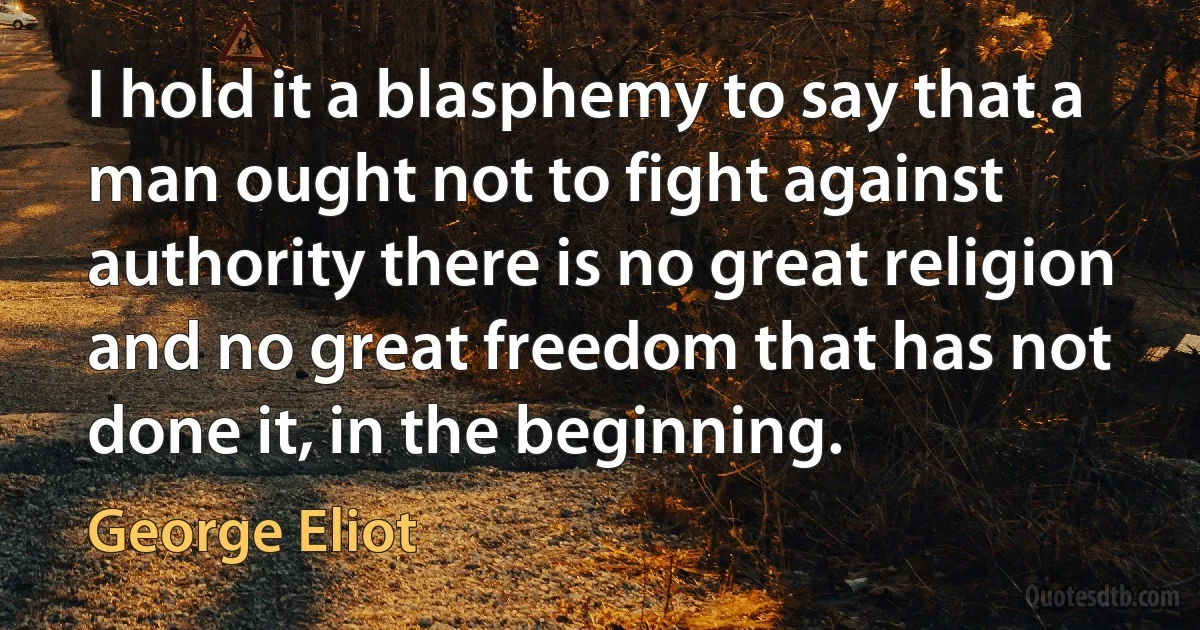 I hold it a blasphemy to say that a man ought not to fight against authority there is no great religion and no great freedom that has not done it, in the beginning. (George Eliot)