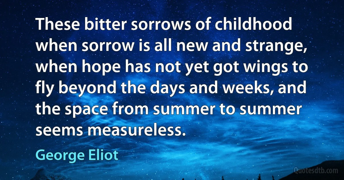 These bitter sorrows of childhood when sorrow is all new and strange, when hope has not yet got wings to fly beyond the days and weeks, and the space from summer to summer seems measureless. (George Eliot)