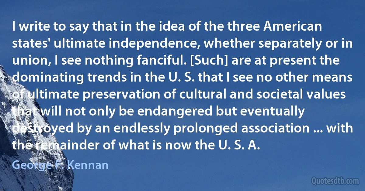 I write to say that in the idea of the three American states' ultimate independence, whether separately or in union, I see nothing fanciful. [Such] are at present the dominating trends in the U. S. that I see no other means of ultimate preservation of cultural and societal values that will not only be endangered but eventually destroyed by an endlessly prolonged association ... with the remainder of what is now the U. S. A. (George F. Kennan)