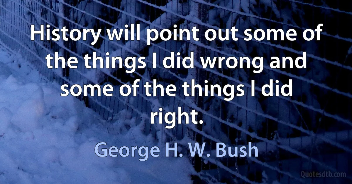 History will point out some of the things I did wrong and some of the things I did right. (George H. W. Bush)