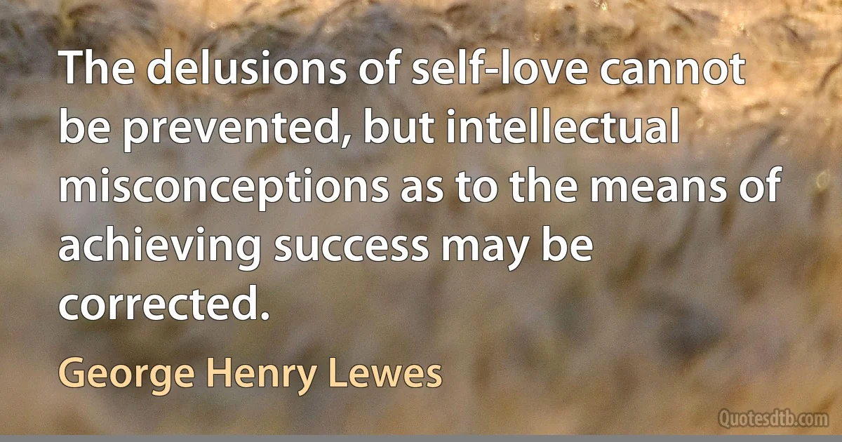 The delusions of self-love cannot be prevented, but intellectual misconceptions as to the means of achieving success may be corrected. (George Henry Lewes)