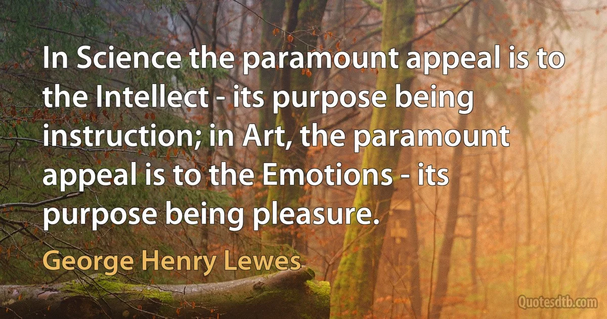 In Science the paramount appeal is to the Intellect - its purpose being instruction; in Art, the paramount appeal is to the Emotions - its purpose being pleasure. (George Henry Lewes)