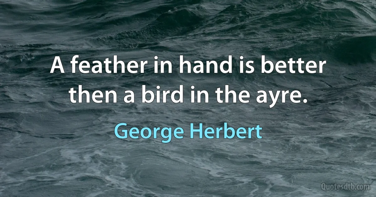 A feather in hand is better then a bird in the ayre. (George Herbert)