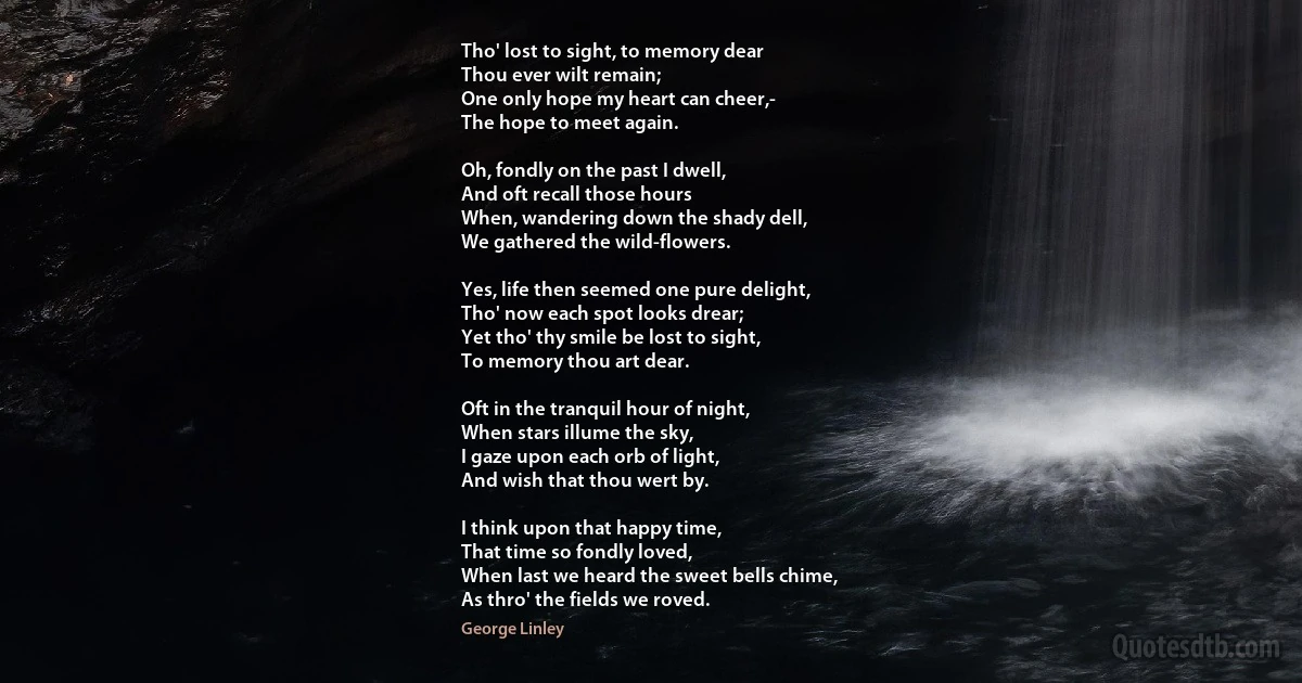 Tho' lost to sight, to memory dear
Thou ever wilt remain;
One only hope my heart can cheer,-
The hope to meet again.

Oh, fondly on the past I dwell,
And oft recall those hours
When, wandering down the shady dell,
We gathered the wild-flowers.

Yes, life then seemed one pure delight,
Tho' now each spot looks drear;
Yet tho' thy smile be lost to sight,
To memory thou art dear.

Oft in the tranquil hour of night,
When stars illume the sky,
I gaze upon each orb of light,
And wish that thou wert by.

I think upon that happy time,
That time so fondly loved,
When last we heard the sweet bells chime,
As thro' the fields we roved. (George Linley)