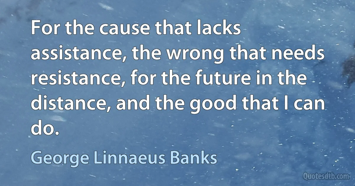 For the cause that lacks assistance, the wrong that needs resistance, for the future in the distance, and the good that I can do. (George Linnaeus Banks)