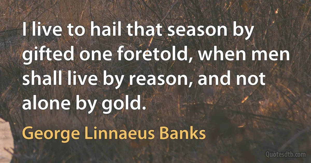 I live to hail that season by gifted one foretold, when men shall live by reason, and not alone by gold. (George Linnaeus Banks)