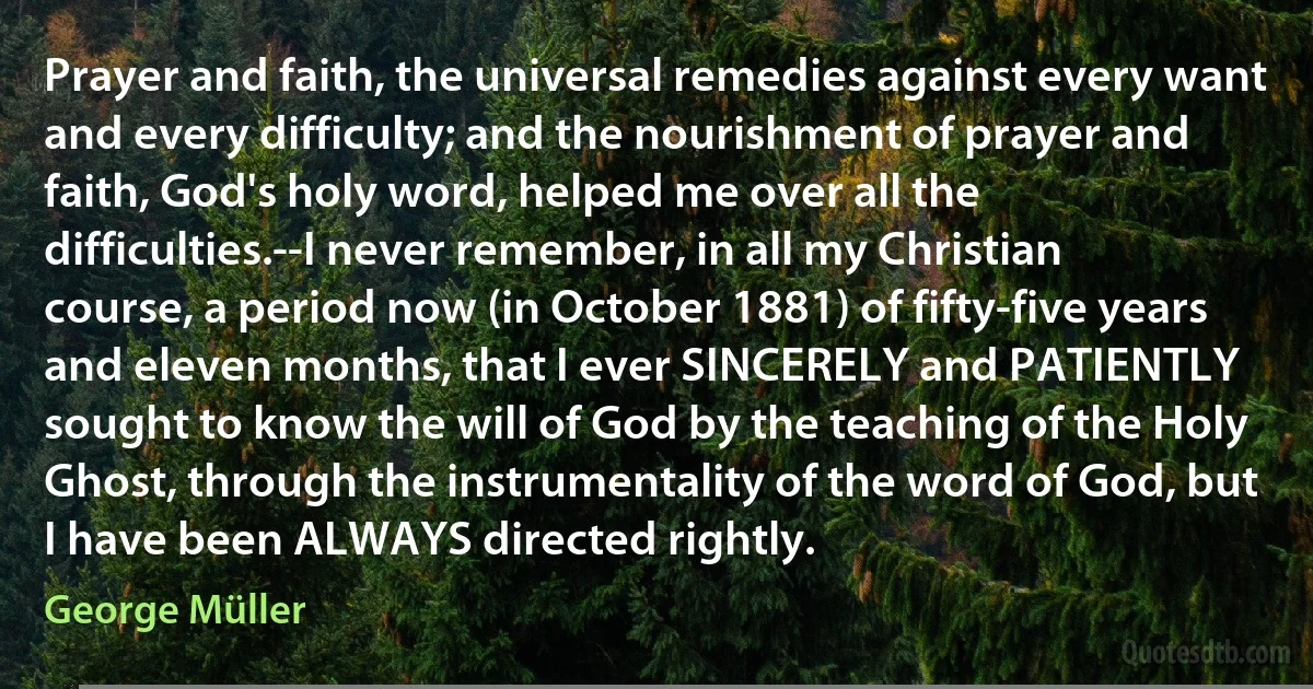 Prayer and faith, the universal remedies against every want and every difficulty; and the nourishment of prayer and faith, God's holy word, helped me over all the difficulties.--I never remember, in all my Christian course, a period now (in October 1881) of fifty-five years and eleven months, that I ever SINCERELY and PATIENTLY sought to know the will of God by the teaching of the Holy Ghost, through the instrumentality of the word of God, but I have been ALWAYS directed rightly. (George Müller)