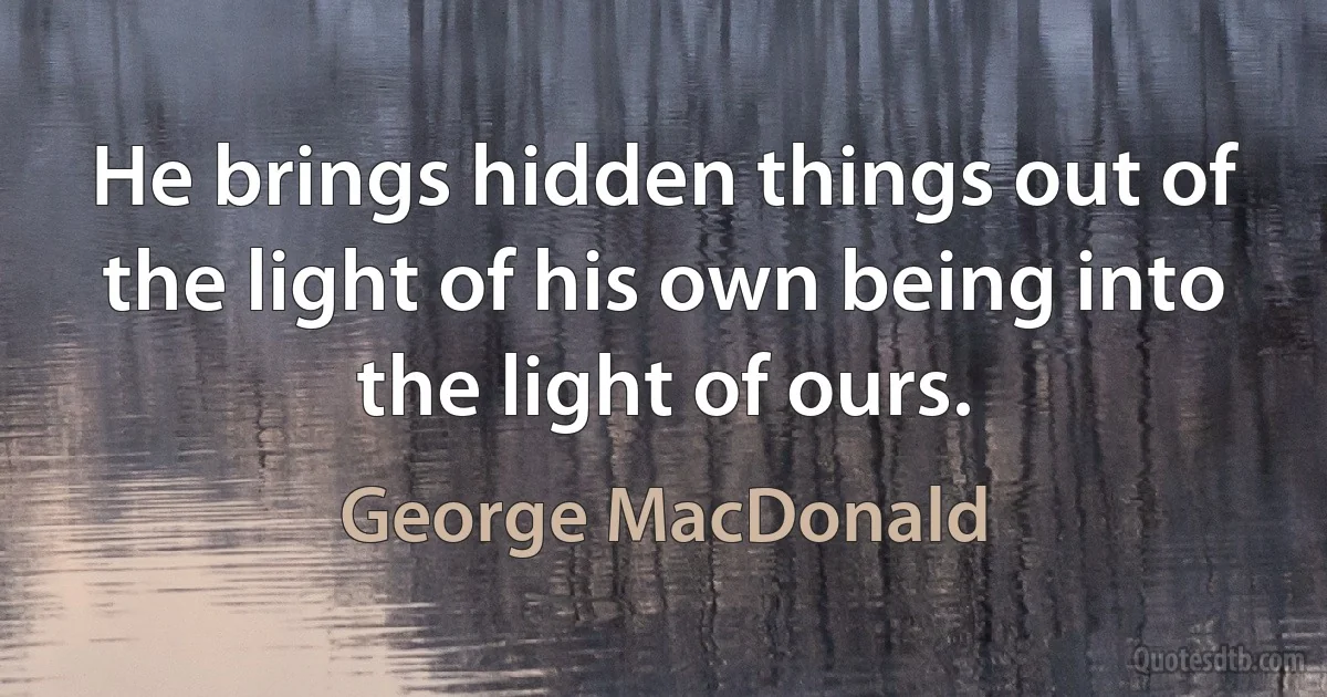 He brings hidden things out of the light of his own being into the light of ours. (George MacDonald)