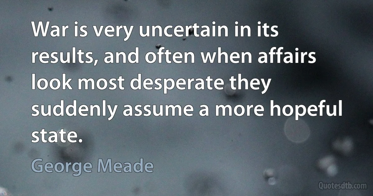 War is very uncertain in its results, and often when affairs look most desperate they suddenly assume a more hopeful state. (George Meade)