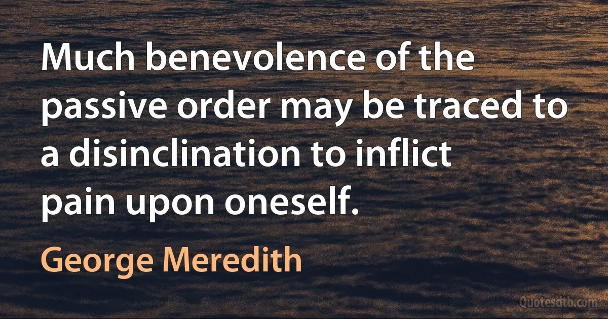 Much benevolence of the passive order may be traced to a disinclination to inflict pain upon oneself. (George Meredith)