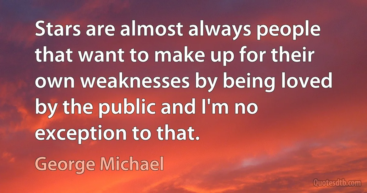 Stars are almost always people that want to make up for their own weaknesses by being loved by the public and I'm no exception to that. (George Michael)