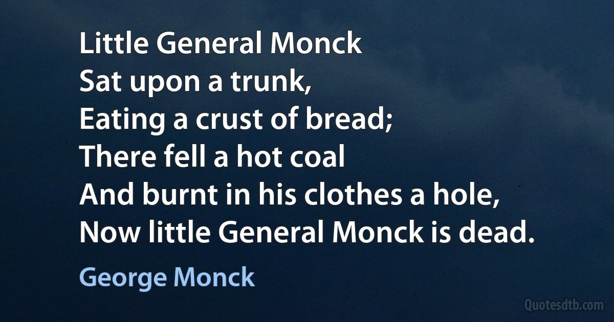 Little General Monck
Sat upon a trunk,
Eating a crust of bread;
There fell a hot coal
And burnt in his clothes a hole,
Now little General Monck is dead. (George Monck)