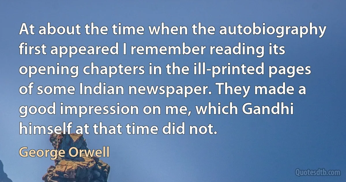 At about the time when the autobiography first appeared I remember reading its opening chapters in the ill-printed pages of some Indian newspaper. They made a good impression on me, which Gandhi himself at that time did not. (George Orwell)