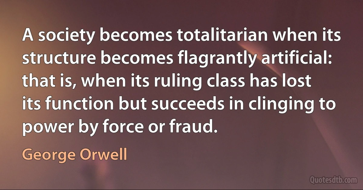 A society becomes totalitarian when its structure becomes flagrantly artificial: that is, when its ruling class has lost its function but succeeds in clinging to power by force or fraud. (George Orwell)