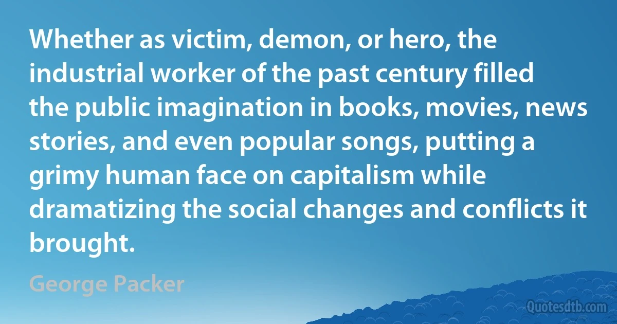 Whether as victim, demon, or hero, the industrial worker of the past century filled the public imagination in books, movies, news stories, and even popular songs, putting a grimy human face on capitalism while dramatizing the social changes and conflicts it brought. (George Packer)