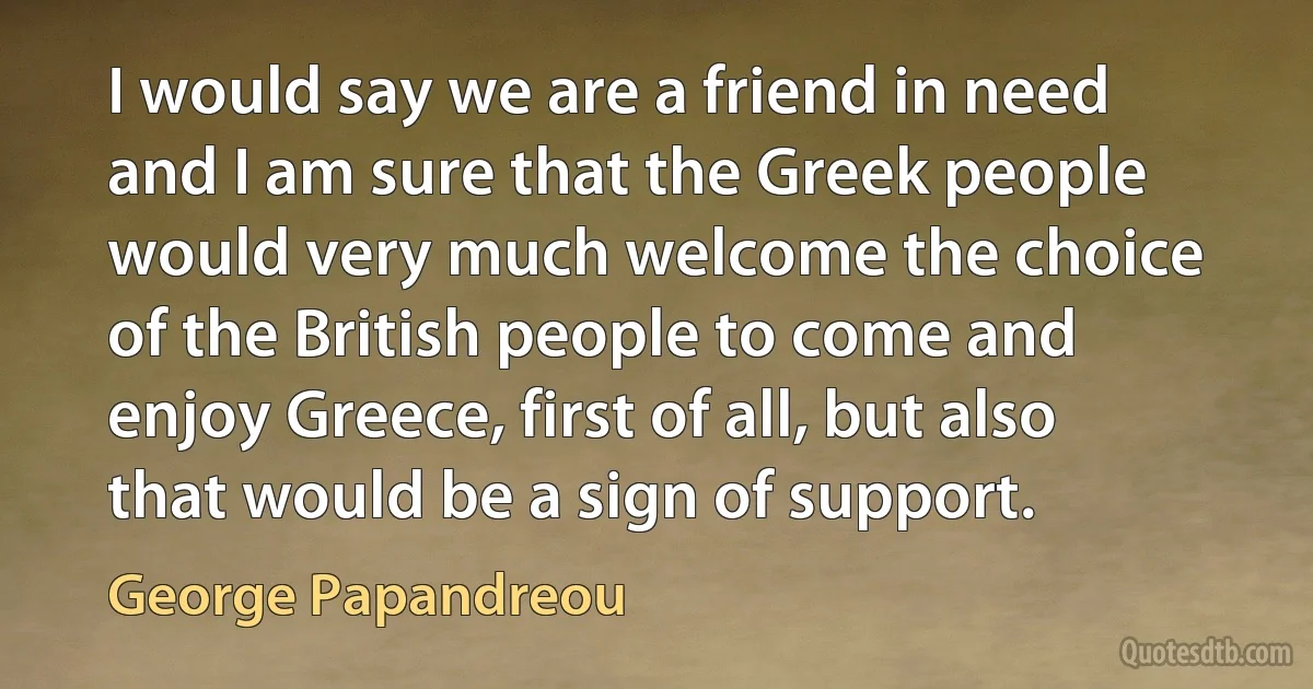 I would say we are a friend in need and I am sure that the Greek people would very much welcome the choice of the British people to come and enjoy Greece, first of all, but also that would be a sign of support. (George Papandreou)