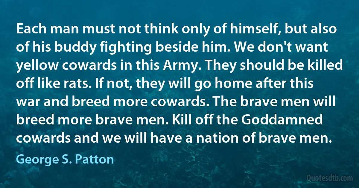 Each man must not think only of himself, but also of his buddy fighting beside him. We don't want yellow cowards in this Army. They should be killed off like rats. If not, they will go home after this war and breed more cowards. The brave men will breed more brave men. Kill off the Goddamned cowards and we will have a nation of brave men. (George S. Patton)