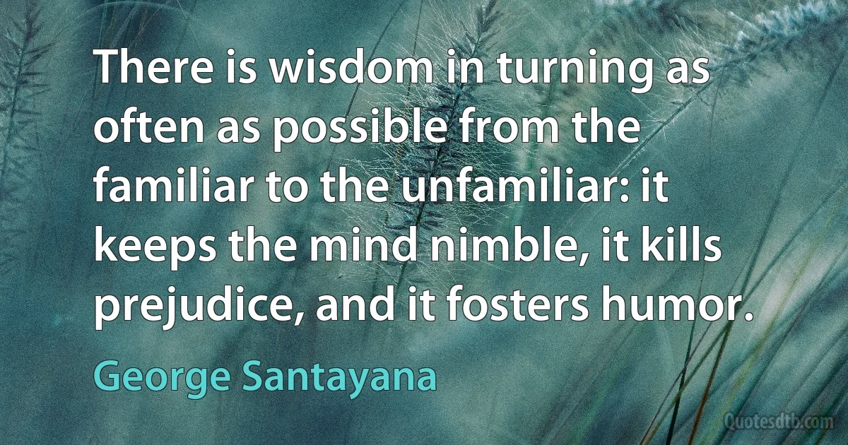 There is wisdom in turning as often as possible from the familiar to the unfamiliar: it keeps the mind nimble, it kills prejudice, and it fosters humor. (George Santayana)