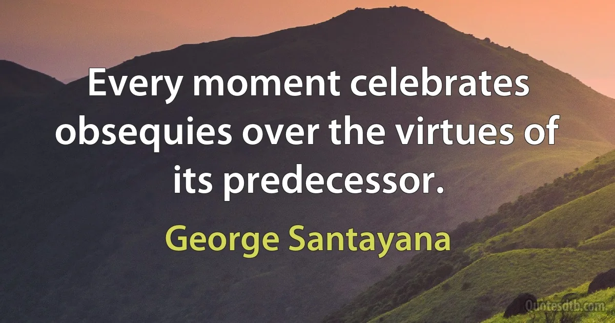 Every moment celebrates obsequies over the virtues of its predecessor. (George Santayana)