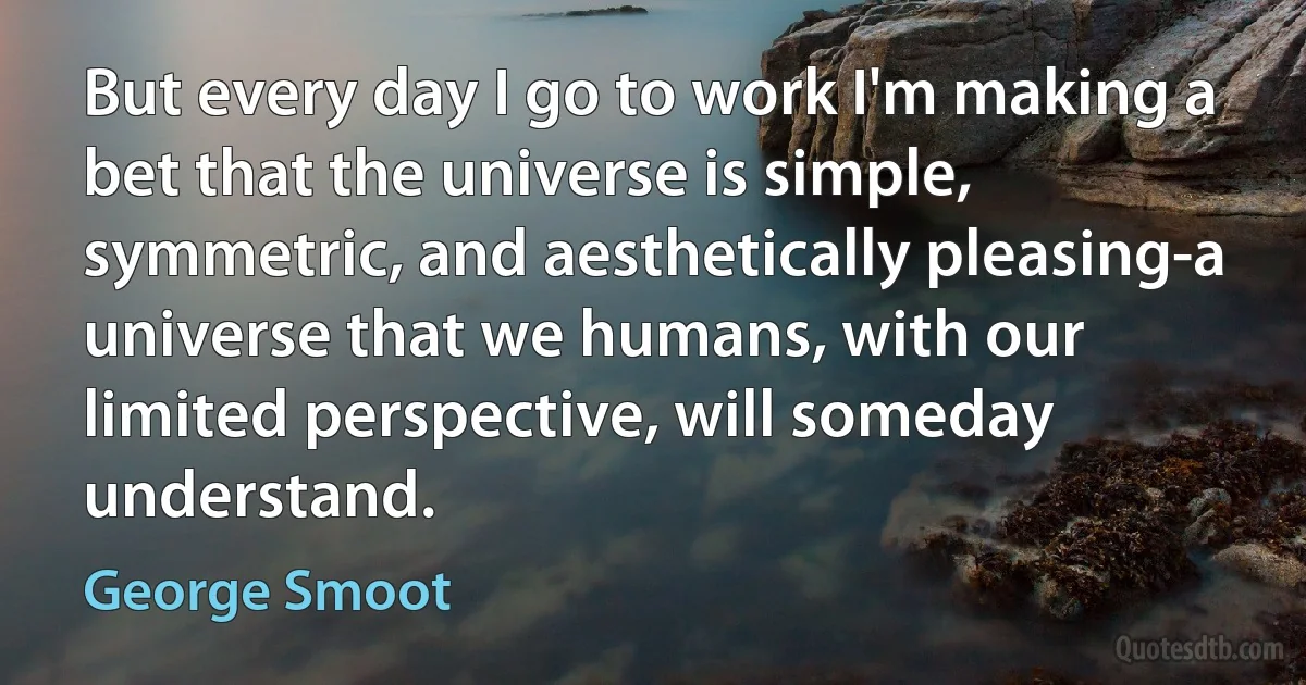 But every day I go to work I'm making a bet that the universe is simple, symmetric, and aesthetically pleasing-a universe that we humans, with our limited perspective, will someday understand. (George Smoot)