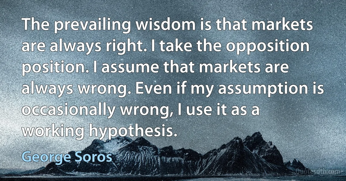 The prevailing wisdom is that markets are always right. I take the opposition position. I assume that markets are always wrong. Even if my assumption is occasionally wrong, I use it as a working hypothesis. (George Soros)