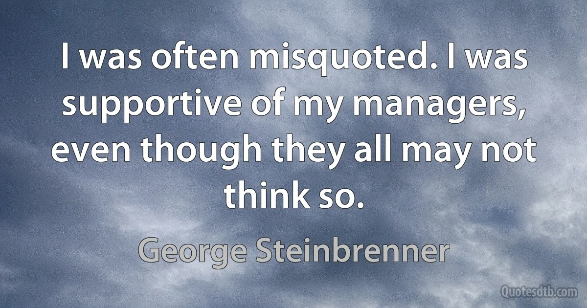 I was often misquoted. I was supportive of my managers, even though they all may not think so. (George Steinbrenner)