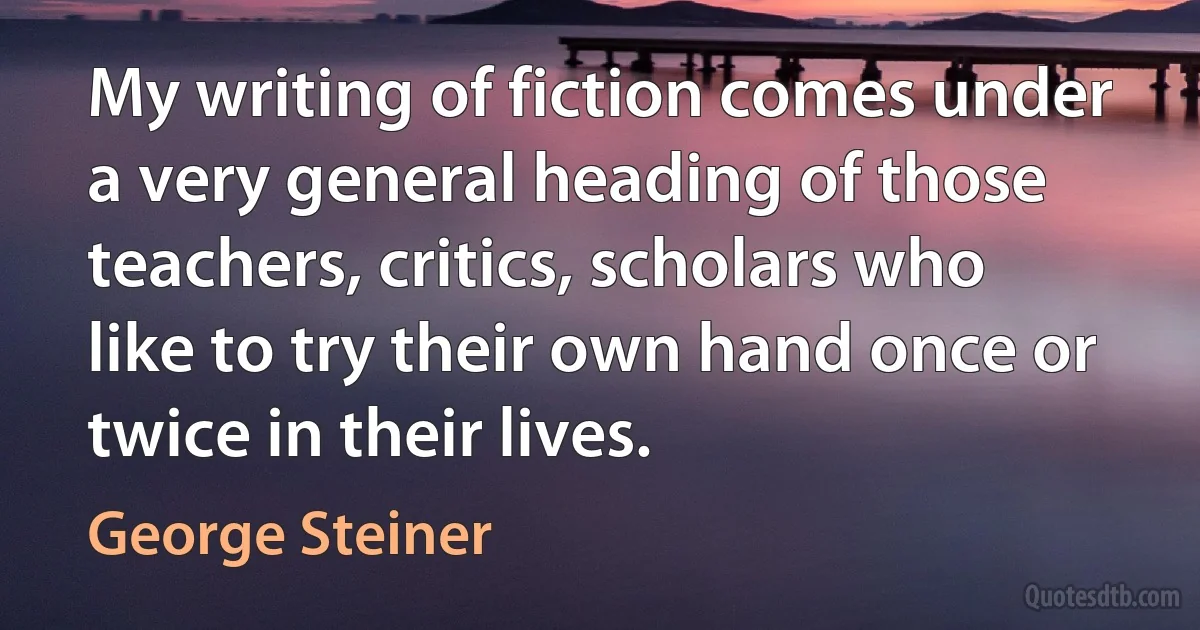 My writing of fiction comes under a very general heading of those teachers, critics, scholars who like to try their own hand once or twice in their lives. (George Steiner)