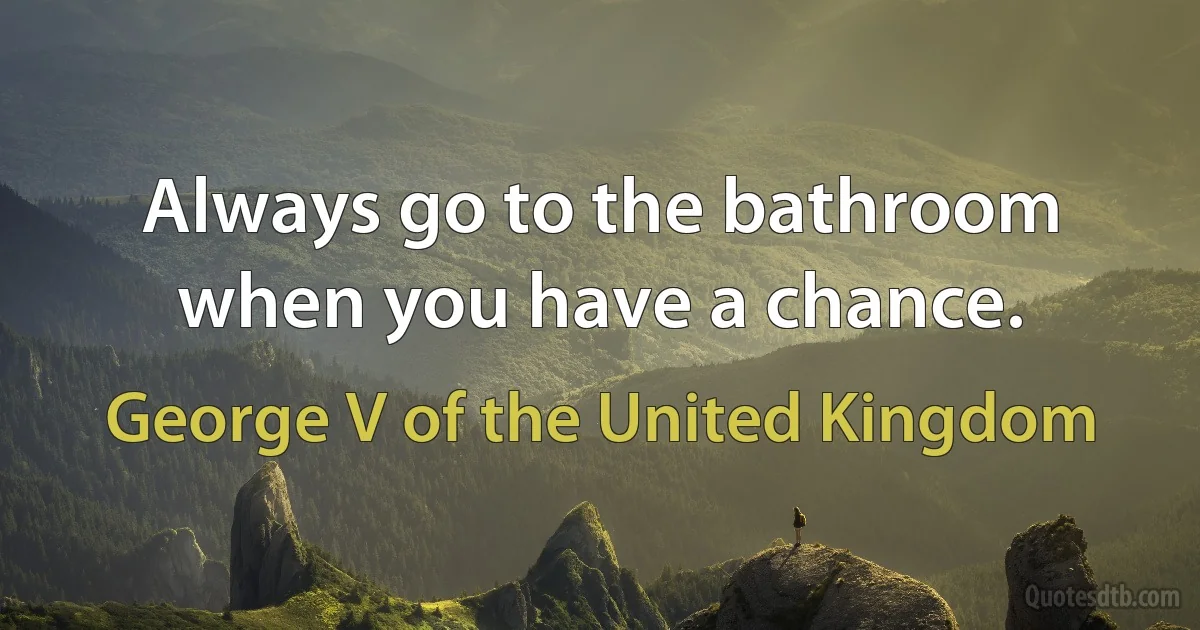 Always go to the bathroom when you have a chance. (George V of the United Kingdom)