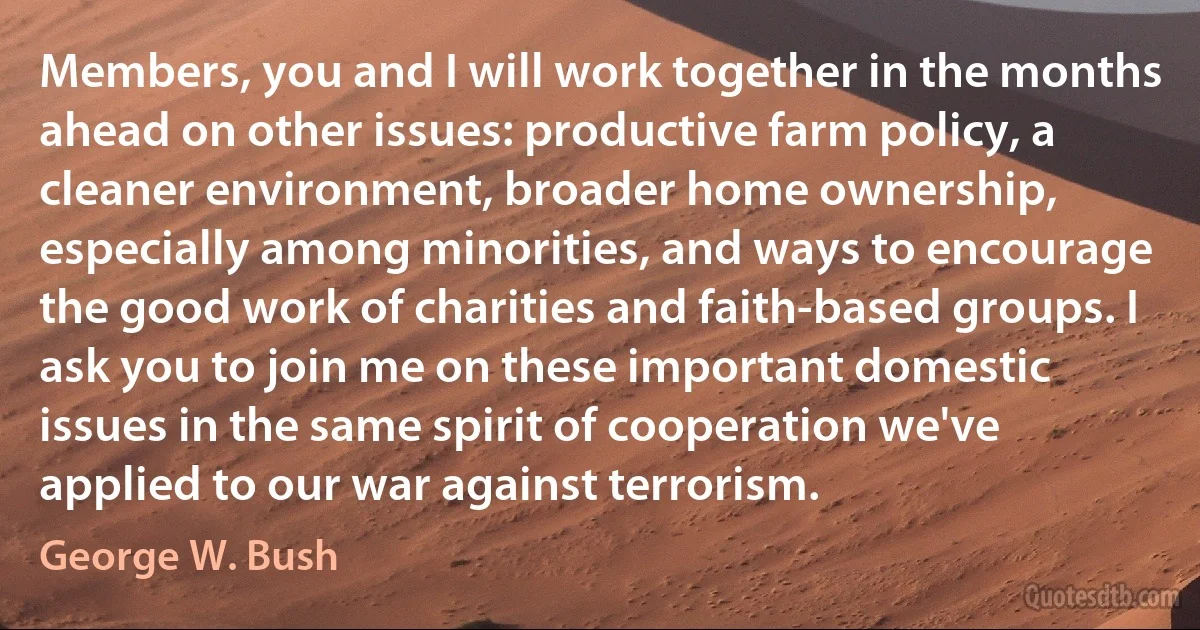 Members, you and I will work together in the months ahead on other issues: productive farm policy, a cleaner environment, broader home ownership, especially among minorities, and ways to encourage the good work of charities and faith-based groups. I ask you to join me on these important domestic issues in the same spirit of cooperation we've applied to our war against terrorism. (George W. Bush)