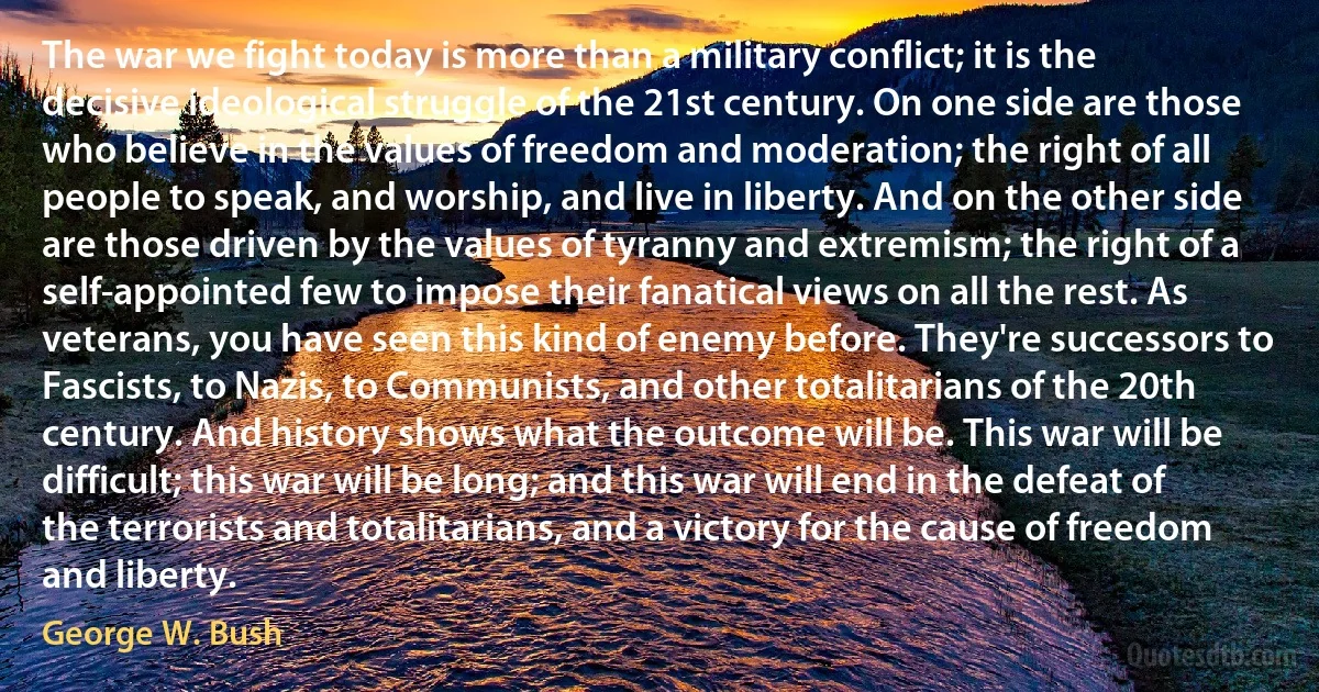 The war we fight today is more than a military conflict; it is the decisive ideological struggle of the 21st century. On one side are those who believe in the values of freedom and moderation; the right of all people to speak, and worship, and live in liberty. And on the other side are those driven by the values of tyranny and extremism; the right of a self-appointed few to impose their fanatical views on all the rest. As veterans, you have seen this kind of enemy before. They're successors to Fascists, to Nazis, to Communists, and other totalitarians of the 20th century. And history shows what the outcome will be. This war will be difficult; this war will be long; and this war will end in the defeat of the terrorists and totalitarians, and a victory for the cause of freedom and liberty. (George W. Bush)