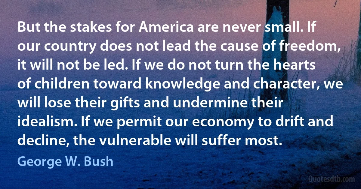 But the stakes for America are never small. If our country does not lead the cause of freedom, it will not be led. If we do not turn the hearts of children toward knowledge and character, we will lose their gifts and undermine their idealism. If we permit our economy to drift and decline, the vulnerable will suffer most. (George W. Bush)