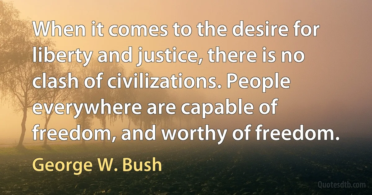 When it comes to the desire for liberty and justice, there is no clash of civilizations. People everywhere are capable of freedom, and worthy of freedom. (George W. Bush)