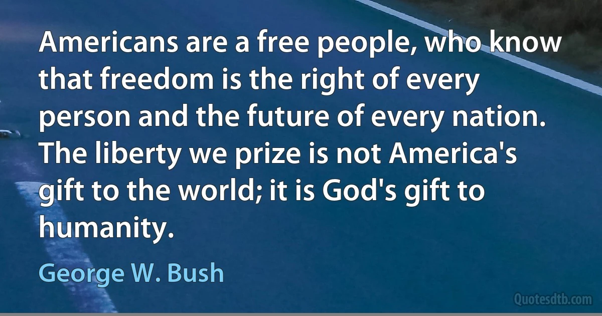 Americans are a free people, who know that freedom is the right of every person and the future of every nation. The liberty we prize is not America's gift to the world; it is God's gift to humanity. (George W. Bush)