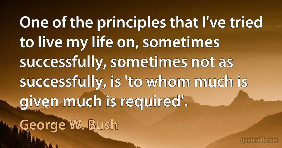 One of the principles that I've tried to live my life on, sometimes successfully, sometimes not as successfully, is 'to whom much is given much is required'. (George W. Bush)