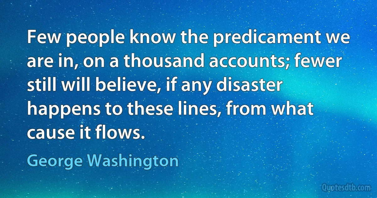 Few people know the predicament we are in, on a thousand accounts; fewer still will believe, if any disaster happens to these lines, from what cause it flows. (George Washington)