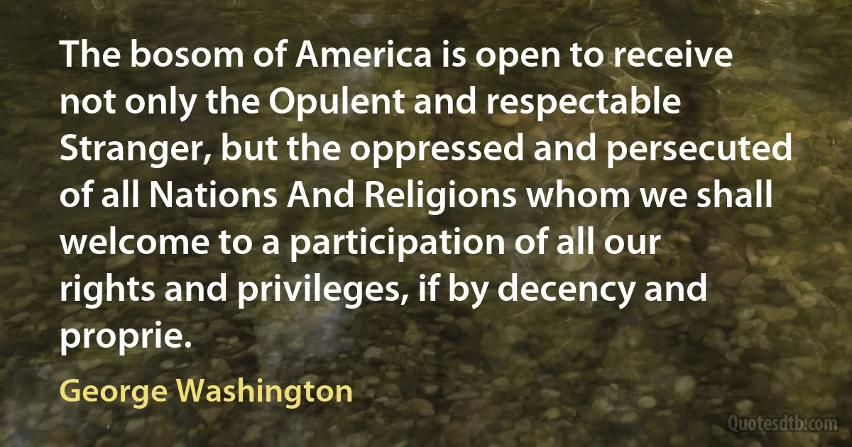 The bosom of America is open to receive not only the Opulent and respectable Stranger, but the oppressed and persecuted of all Nations And Religions whom we shall welcome to a participation of all our rights and privileges, if by decency and proprie. (George Washington)