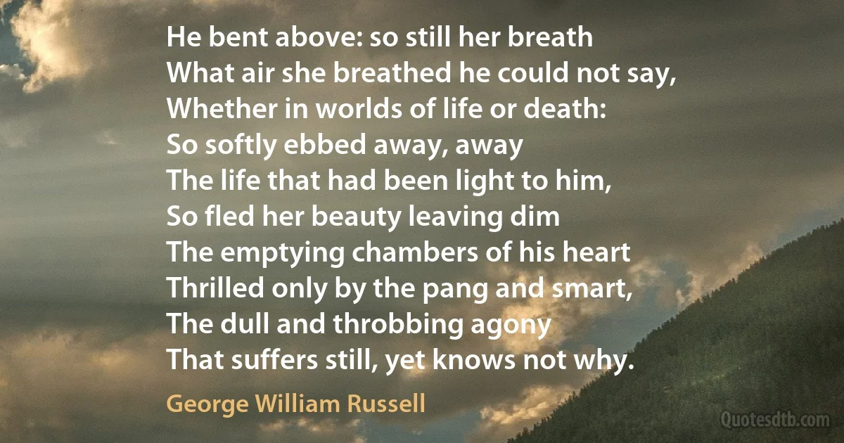 He bent above: so still her breath
What air she breathed he could not say,
Whether in worlds of life or death:
So softly ebbed away, away
The life that had been light to him,
So fled her beauty leaving dim
The emptying chambers of his heart
Thrilled only by the pang and smart,
The dull and throbbing agony
That suffers still, yet knows not why. (George William Russell)