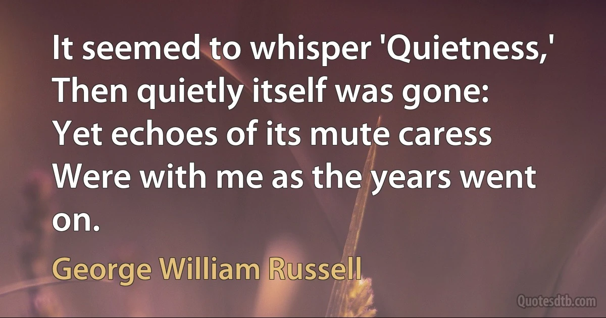 It seemed to whisper 'Quietness,'
Then quietly itself was gone:
Yet echoes of its mute caress
Were with me as the years went on. (George William Russell)