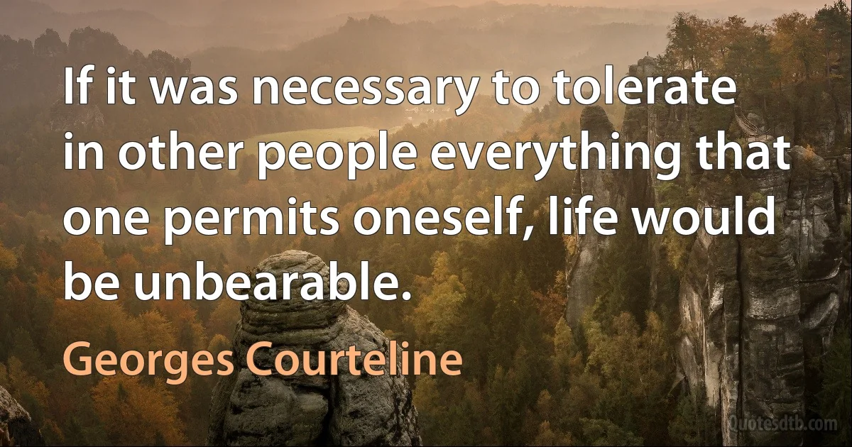 If it was necessary to tolerate in other people everything that one permits oneself, life would be unbearable. (Georges Courteline)