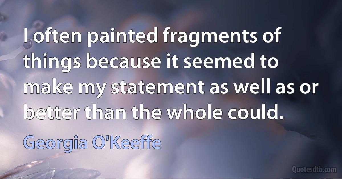 I often painted fragments of things because it seemed to make my statement as well as or better than the whole could. (Georgia O'Keeffe)