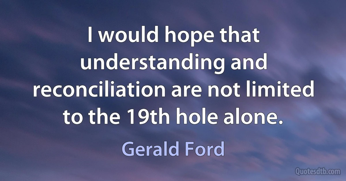 I would hope that understanding and reconciliation are not limited to the 19th hole alone. (Gerald Ford)