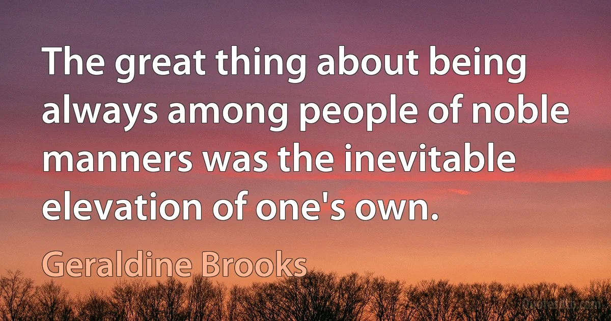 The great thing about being always among people of noble manners was the inevitable elevation of one's own. (Geraldine Brooks)