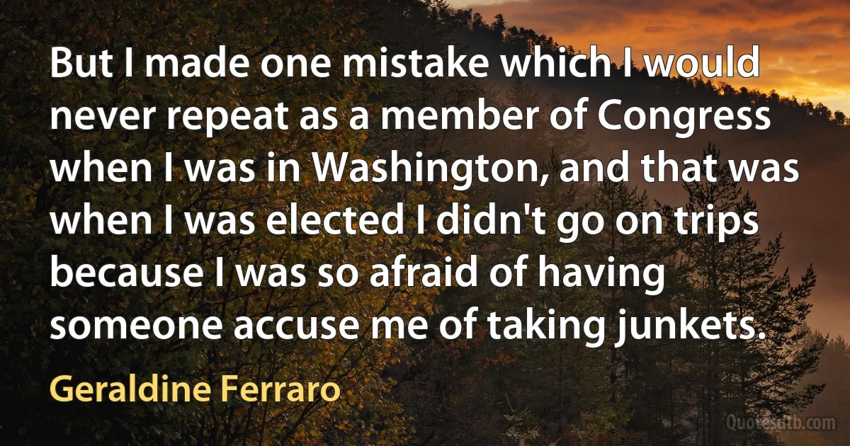 But I made one mistake which I would never repeat as a member of Congress when I was in Washington, and that was when I was elected I didn't go on trips because I was so afraid of having someone accuse me of taking junkets. (Geraldine Ferraro)