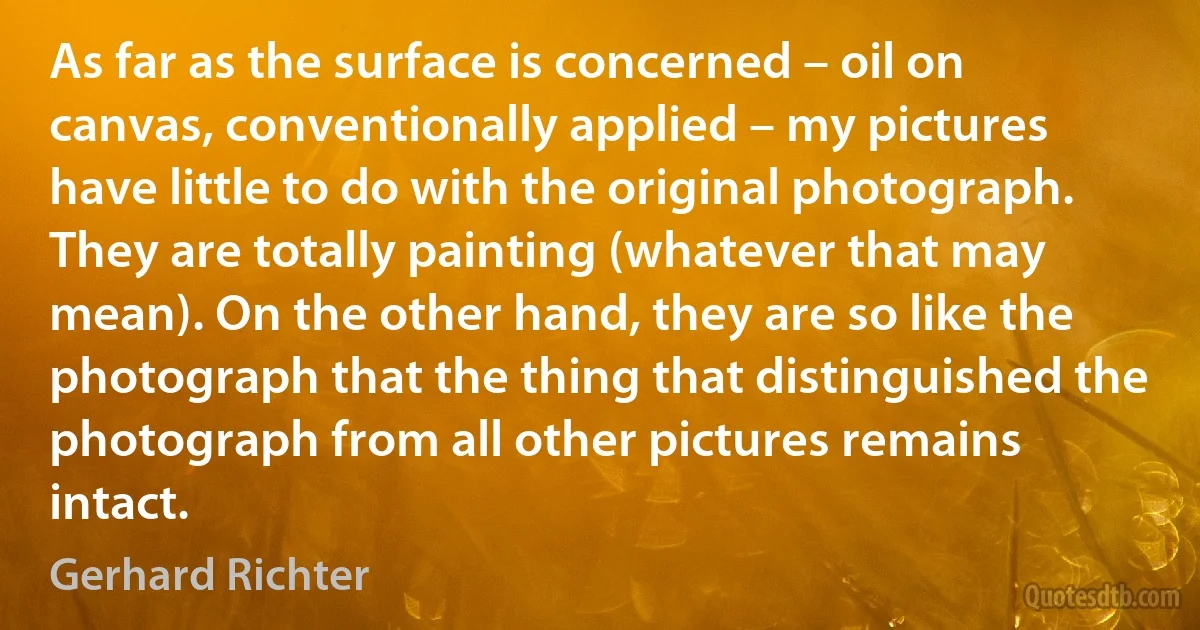 As far as the surface is concerned – oil on canvas, conventionally applied – my pictures have little to do with the original photograph. They are totally painting (whatever that may mean). On the other hand, they are so like the photograph that the thing that distinguished the photograph from all other pictures remains intact. (Gerhard Richter)