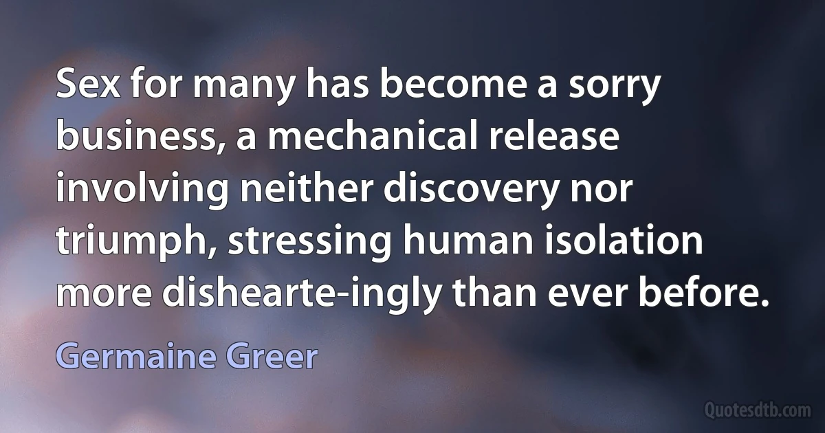 Sex for many has become a sorry business, a mechanical release involving neither discovery nor triumph, stressing human isolation more dishearte-ingly than ever before. (Germaine Greer)