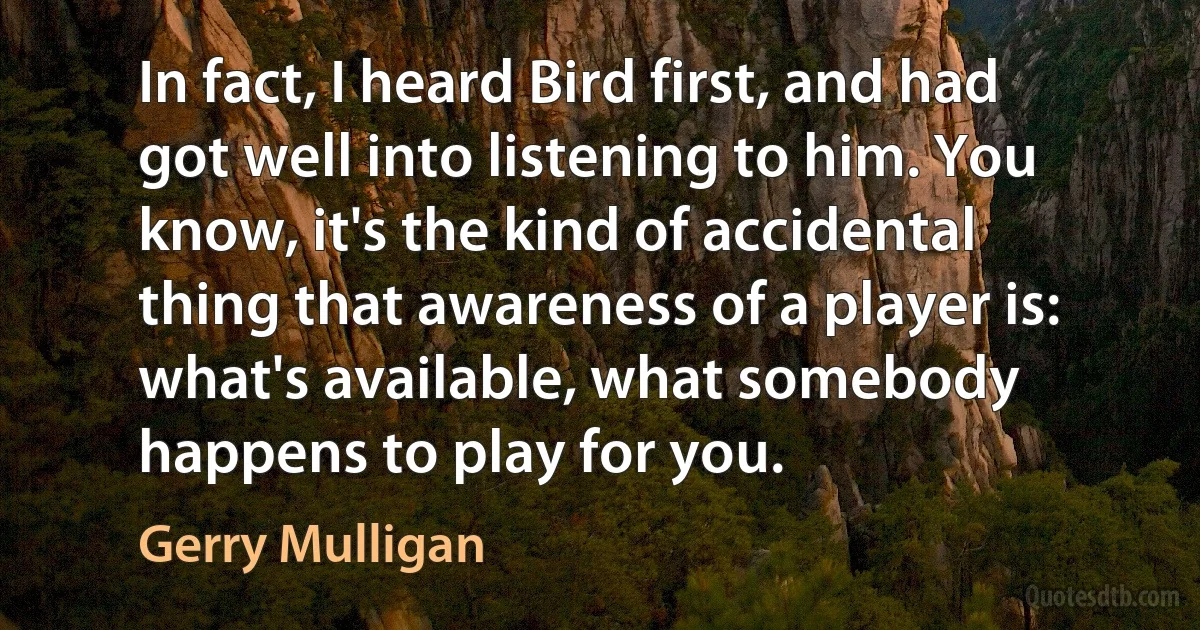 In fact, I heard Bird first, and had got well into listening to him. You know, it's the kind of accidental thing that awareness of a player is: what's available, what somebody happens to play for you. (Gerry Mulligan)