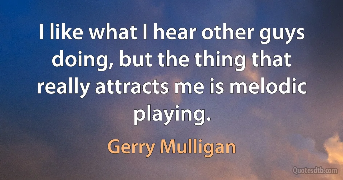 I like what I hear other guys doing, but the thing that really attracts me is melodic playing. (Gerry Mulligan)